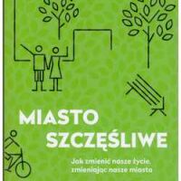 MIASTO SZCZĘŚLIWE. Jak zmienić nasze życie, zmieniając nasze miasta.